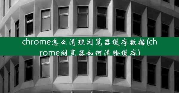 chrome怎么清理浏览器缓存数据(chrome浏览器如何清除缓存)