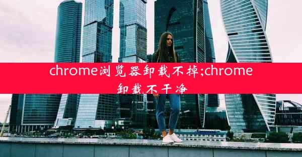 chrome浏览器卸载不掉;chrome卸载不干净