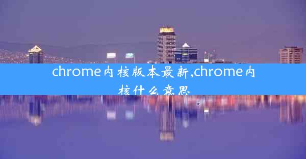 chrome内核版本最新,chrome内核什么意思