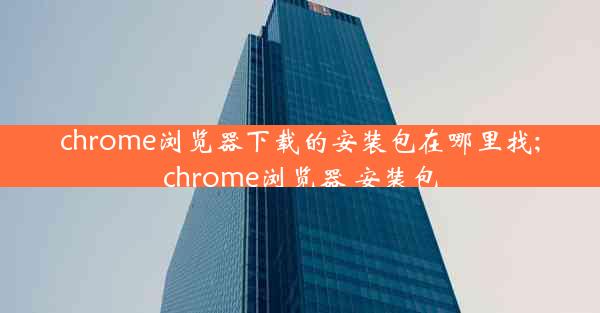 chrome浏览器下载的安装包在哪里找;chrome浏览器 安装包