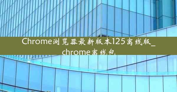 Chrome浏览器最新版本125离线版_chrome离线包