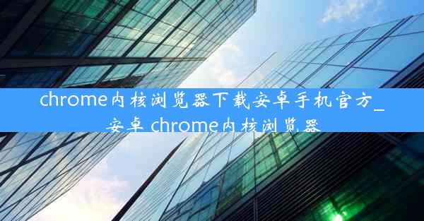 chrome内核浏览器下载安卓手机官方_安卓 chrome内核浏览器