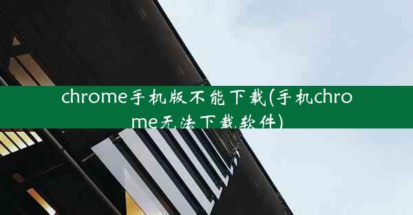 chrome手机版不能下载(手机chrome无法下载软件)