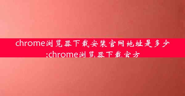 chrome浏览器下载安装官网地址是多少;chrome浏览器下载官方