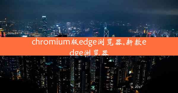 chromium版edge浏览器,新款edge浏览器