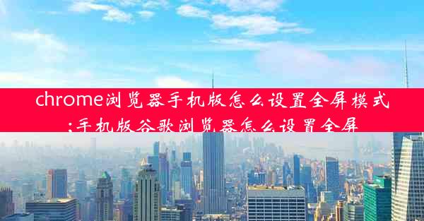 chrome浏览器手机版怎么设置全屏模式;手机版谷歌浏览器怎么设置全屏