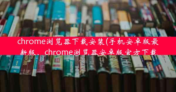 chrome浏览器下载安装(手机安卓版最新版、chrome浏览器安卓版官方下载