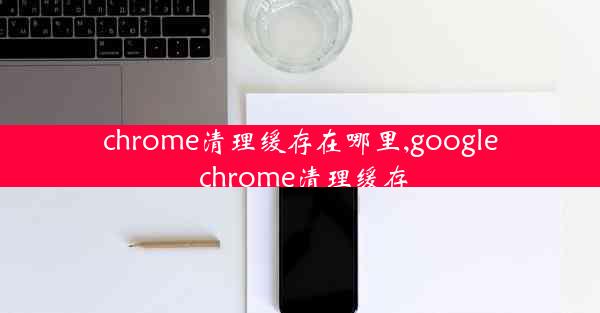 chrome清理缓存在哪里,google chrome清理缓存