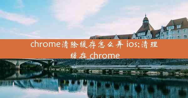 chrome清除缓存怎么弄 ios;清理缓存 chrome