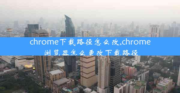 chrome下载路径怎么改,chrome浏览器怎么更改下载路径