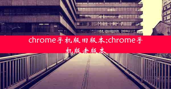 chrome手机版旧版本;chrome手机版老版本