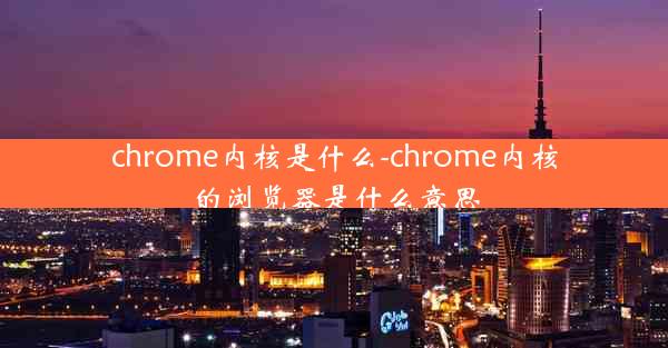 chrome内核是什么-chrome内核的浏览器是什么意思