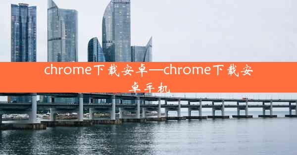 chrome下载安卓—chrome下载安卓手机