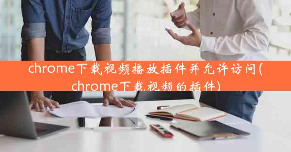 chrome下载视频播放插件并允许访问(chrome下载视频的插件)