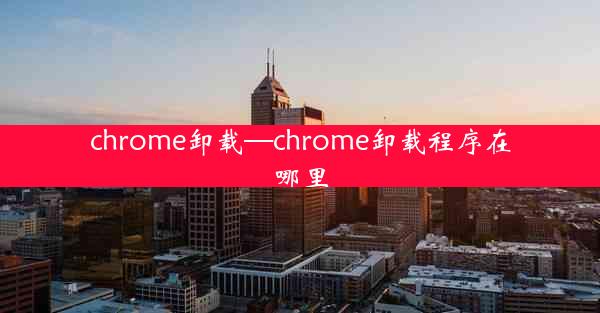 chrome卸载—chrome卸载程序在哪里