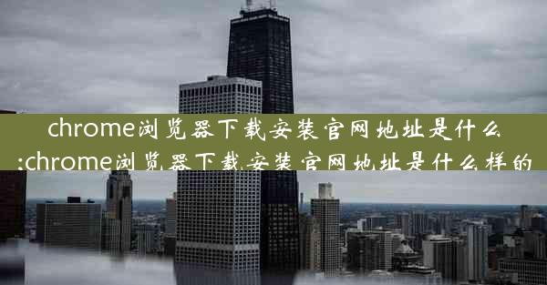 chrome浏览器下载安装官网地址是什么;chrome浏览器下载安装官网地址是什么样的