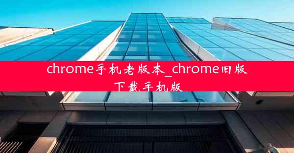 chrome手机老版本_chrome旧版下载手机版