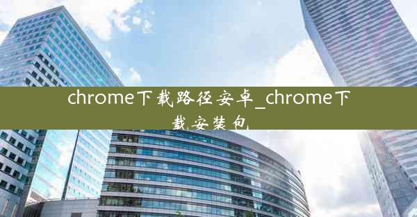 chrome下载路径安卓_chrome下载安装包