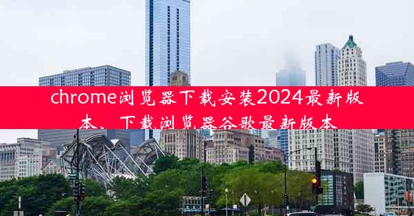 chrome浏览器下载安装2024最新版本、下载浏览器谷歌最新版本