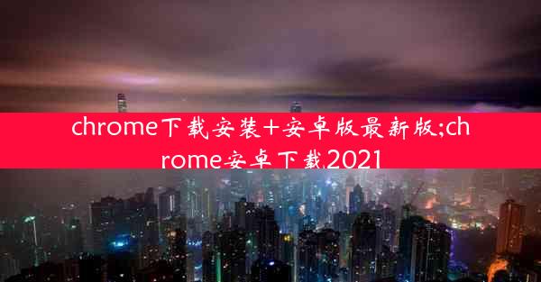 chrome下载安装+安卓版最新版;chrome安卓下载2021