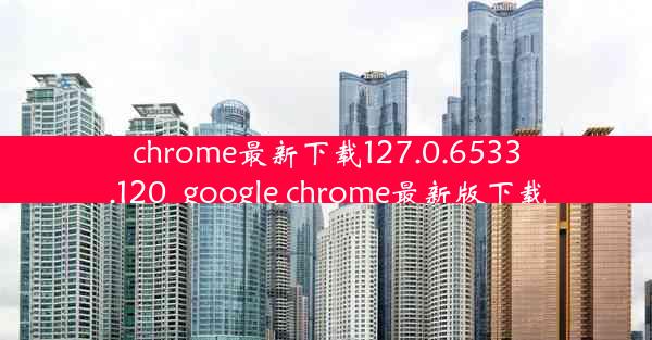 chrome最新下载127.0.6533.120_google chrome最新版下载