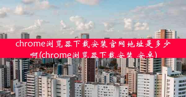 chrome浏览器下载安装官网地址是多少啊(chrome浏览器下载安装 安卓)