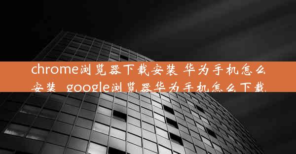 chrome浏览器下载安装 华为手机怎么安装_google浏览器华为手机怎么下载