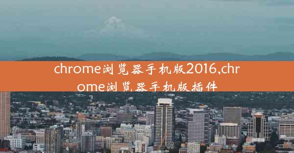 chrome浏览器手机版2016,chrome浏览器手机版插件