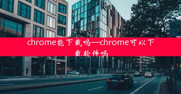 chrome能下载吗—chrome可以下载软件吗