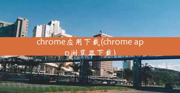 chrome应用下载(chrome app浏览器下载)